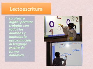 LectoescrituraLectoescritura
• La pizarra
digital permite
trabajar con
todos los
alumnos y
alumnas la
aproximación
al lenguaje
escrito de
forma
dinámica.
 