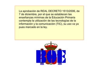 La aprobación de REAL DECRETO 1513/2006, de 7 de diciembre, por el que se establecen las enseñanzas mínimas de la Educación Primaria contempla la utilización de las tecnologías de la información y la comunicación (TIC), su uso va ya pues marcado en la ley. 