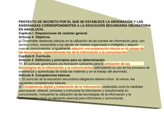PROYECTO DE DECRETO POR EL QUE SE ESTABLECE LA ORDENACIÓN Y LAS ENSEÑANZAS CORRESPONDIENTES A LA EDUCACIÓN SECUNDARIA OBLIGATORIA EN ANDALUCÍA. Capítulo I. Disposiciones de carácter general. Artículo 4. Objetivos. g) Desarrollar destrezas básicas en la utilización de las fuentes de información para, con sentido crítico, transmitirla a los demás de manera organizada e inteligible y adquirir nuevos conocimientos, e igualmente  adquirir una preparación básica en el campo de las tecnologías, especialmente las de la información y la comunicación . Capítulo II. Currículo. Artículo 5. Definición y principios para su determinación. 10. El currículo garantizará una formación suficiente para la  utilización de las tecnologías de la información y la comunicación , estimulando su uso en los procesos de enseñanza y aprendizaje de todas las materias y en el trabajo del alumnado. Artículo 6. Competencias básicas. 2. El currículo de la educación secundaria obligatoria deberá incluir, al menos, las siguientes competencias básicas: d)  Competencia digital y tratamiento de la información , entendida como la habilidad para buscar, obtener, procesar y comunicar la información y transformarla en conocimiento, incluyendo la utilización de las tecnologías de la información y la comunicación como un elemento esencial para informarse y comunicarse. 
