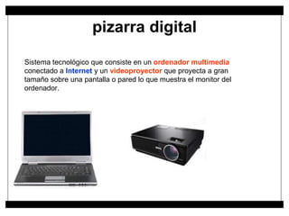 pizarra digital Sistema tecnológico que consiste en un  ordenador multimedia  conectado a  Internet  y un  videoproyector  que proyecta a gran tamaño sobre una pantalla o pared lo que muestra el monitor del ordenador.  