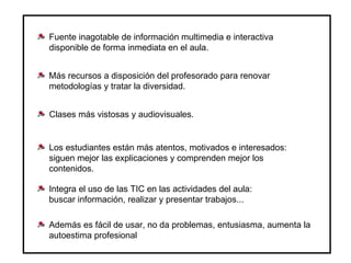 Fuente inagotable de información multimedia e interactiva disponible de forma inmediata en el aula. Más recursos a disposición del profesorado para renovar metodologías y tratar la diversidad. Clases más vistosas y audiovisuales. Los estudiantes están más atentos, motivados e interesados: siguen mejor las explicaciones y comprenden mejor los contenidos. Integra el uso de las TIC en las actividades del aula: buscar información, realizar y presentar trabajos... Además es fácil de usar, no da problemas, entusiasma, aumenta la autoestima profesional 