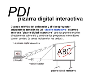 pizarra digital interactiva PDI Cuando además del ordenador y el videoproyector disponemos también de un " tablero interactivo " estamos ante una "pizarra digital interactiva"  que nos permite escribir directamente sobre ella y controlar los programas informáticos con un puntero (a veces incluso con los dedos) . 