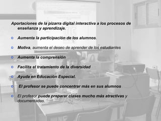 Aportaciones de la pizarra digital interactiva a los procesos de enseñanza y aprendizaje. Aumenta la participación de los alumnos . Motiva , aumenta el deseo de aprender de los estudiantes  Aumenta la comprensión Facilita el tratamiento de la diversidad  Ayuda en Educación Especial.   El profesor se puede concentrar   más   en   sus alumnos El profesor  puede preparar clases mucho más atractivas  y documentadas.  