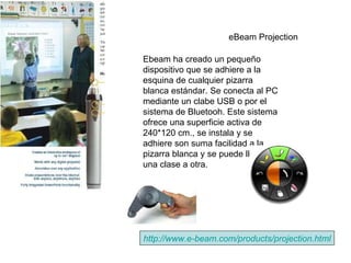 eBeam Projection   http :// www.e - beam.com / products / projection.html Ebeam ha creado un pequeño dispositivo que se adhiere a la esquina de cualquier pizarra blanca estándar. Se conecta al PC mediante un clabe USB o por el sistema de Bluetooh. Este sistema ofrece una superficie activa de 240*120 cm., se instala y se adhiere son suma facilidad a la pizarra blanca y se puede llevar de una clase a otra.   