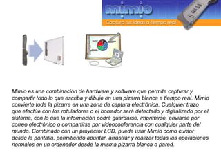 Mimio es una combinación de hardware y software que permite capturar y compartir todo lo que escriba y dibuje en una pizarra blanca a tiempo real. Mimio convierte toda la pizarra en una zona de captura electrónica. Cualquier trazo que efectúe con los rotuladores o el borrador será detectado y digitalizado por el sistema, con lo que la información podrá guardarse, imprimirse, enviarse por correo electrónico o compartirse por videoconferencia con cualquier parte del mundo. Combinado con un proyector LCD, puede usar Mimio como cursor desde la pantalla, permitiendo apuntar, arrastrar y realizar todas las operaciones normales en un ordenador desde la misma pizarra blanca o pared. 