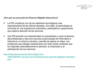 ? ¿Por qué son necesarias las Pizarras Digitales Interactivas? La PDI constituye uno de los adelantos tecnológicos más espectaculares de las últimas décadas. Con ellas, el aprendizaje se convierte en una experiencia motivadora, participativa y apasionante que capta la atención de los alumnos.  Una PDI permite una interactividad sin precedentes y pone al alcance del profesorado y alumnos recursos audiovisuales de informática e Internet en un entorno cómodo y sencillo de aplicar en clase. Los profesores que trabajan asiduamente con este medio confiesan que ha mejorado ostensiblemente la atención, la motivación y la participación de sus alumnos. http :// internetrecursoeducativo.blogia.com /2007/040302--por-que-son-necesarias-las-pizarras-digitales-interactivas-. php Francisco José Ruiz Rey 