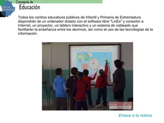 Todos los centros educativos públicos de Infantil y Primaria de Extremadura dispondrán de  un ordenador dotado con el software libre "LinEx" y conexión a Internet, un proyector, un tablero interactivo y un sistema de cableado   que facilitarán la enseñanza entre los alumnos, así como el uso de las tecnologías de la información. Enlace a la noticia 