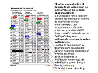 El Informe anual sobre el desarrollo de la Sociedad de la Información en España, eEspaña 2006  de la Fundación France Telecom España nos dice que el número de internautas avanza lentamente pero que ya supone el 41,1% de la población y de ellos el 60% tiene conexión de banda ancha. En España hay  seis millones de usuarios de redes inalámbricas. España se encuentra en la decimotercera posición del  ranking , habiendo alcanzado un nivel de desarrollo de la Sociedad de la Información medio-bajo. El  IeE06  indica que en Europa, Suecia, Holanda y Finlandia, lideran el  ranking , 1 1 2 7 14 12 8 3 5 