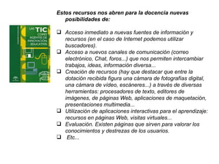 Estos recursos nos abren para la docencia nuevas posibilidades de: Acceso inmediato a nuevas fuentes de información y recursos (en el caso de Internet podemos utilizar buscadores). Acceso a nuevos canales de comunicación (correo electrónico, Chat, foros...) que nos permiten intercambiar trabajos, ideas, información diversa... Creación de recursos (hay que destacar que entre la dotación recibida figura una cámara de fotografías digital, una cámara de vídeo, escáneres...) a través de diversas herramientas: procesadores de texto, editores de imágenes, de páginas Web, aplicaciones de maquetación, presentaciones multimedia... Utilización de aplicaciones interactivas para el aprendizaje: recursos en páginas Web, visitas virtuales... Evaluación. Existen páginas que sirven para valorar los conocimientos y destrezas de los usuarios. Etc... 
