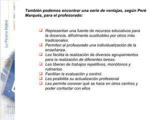 También podemos encontrar una serie de ventajas, según Perè Marqués, para el profesorado: Representan una fuente de recursos educativos para la docencia, difícilmente sustituibles por otros más tradicionales. Permiten al profesorado una individualización de la enseñanza. Les facilita la realización de diversos agrupamientos para la realización de diferentes tareas. Les liberan de trabajos repetitivos, monótonos y rutinarios. Facilitan la evaluación y control. Les posibilita su actualización profesional Les permite conocer qué se hace en otros centros y poder contactar con ellos 
