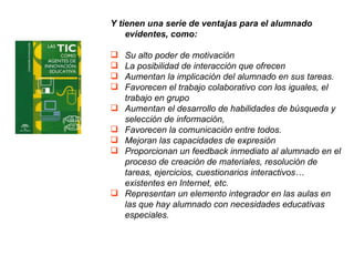 Y tienen una serie de ventajas para el alumnado evidentes, como: Su alto poder de motivación  La posibilidad de interacción que ofrecen  Aumentan la implicación del alumnado en sus tareas. Favorecen el trabajo colaborativo con los iguales, el trabajo en grupo Aumentan el desarrollo de habilidades de búsqueda y selección de información,  Favorecen la comunicación entre todos.  Mejoran las capacidades de expresión Proporcionan un feedback inmediato al alumnado en el proceso de creación de materiales, resolución de tareas, ejercicios, cuestionarios interactivos… existentes en Internet, etc.  Representan un elemento integrador en las aulas en las que hay alumnado con necesidades educativas especiales. 