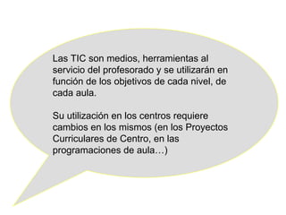Las TIC son medios, herramientas al servicio del profesorado y se utilizarán en función de los objetivos de cada nivel, de cada aula. Su utilización en los centros requiere cambios en los mismos (en los Proyectos Curriculares de Centro, en las programaciones de aula…) 