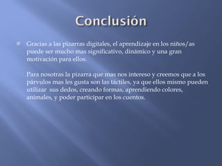 Gracias a las pizarras digitales, el aprendizaje en los niños/as puede ser mucho mas significativo, dinámico y una gran motivación para ellos. Para nosotras la pizarra que mas nos intereso y creemos que a los párvulos mas les gusta son las táctiles, ya que ellos mismo pueden utilizar  sus dedos, creando formas, aprendiendo colores, animales, y poder participar en los cuentos.  