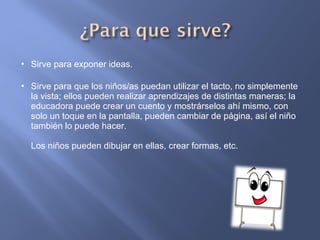 Sirve para exponer ideas. Sirve para que los niños/as puedan utilizar el tacto, no simplemente la vista; ellos pueden realizar aprendizajes de distintas maneras; la educadora puede crear un cuento y mostrárselos ahí mismo, con solo un toque en la pantalla, pueden cambiar de página, así el niño también lo puede hacer. Los niños pueden dibujar en ellas, crear formas, etc. 