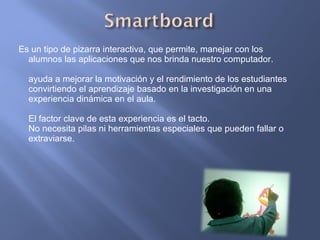Es un tipo de pizarra interactiva, que permite, manejar con los alumnos las aplicaciones que nos brinda nuestro computador. ayuda a mejorar la motivación y el rendimiento de los estudiantes convirtiendo el aprendizaje basado en la investigación en una experiencia dinámica en el aula. El factor clave de esta experiencia es el tacto. No necesita pilas ni herramientas especiales que pueden fallar o extraviarse. 
