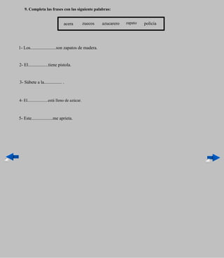 9. Completa las frases con las siguiente palabras:


                                acera            zuecos   azucarero   zapato   policía




1- Los.......................son zapatos de madera.


2- El..................tiene pistola.


3- Súbete a la................ .



4- El....................está lleno de azúcar.



5- Este...................me aprieta.
 