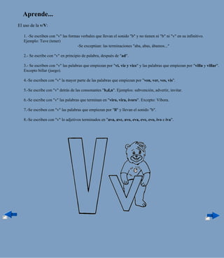 Aprende...
El uso de la v/V:

   1. -Se escriben con "v" las formas verbales que llevan el sonido "b" y no tienen ni "b" ni "v" en su infinitivo.
   Ejemplo: Tuve (tener)
                                    -Se exceptúan: las terminaciones "aba, abas, ábamos..."

   2.- Se escribe con "v" en principio de palabra, después de "ad".

   3.- Se escriben con "v" las palabras que empiezan por "vi, viz y vice" y las palabras que empiezan por "villa y villar".
   Excepto billar (juego).

   4.-Se escriben con "v" la mayor parte de las palabras que empiezan por "ven, ver, ves, vis".

   5.-Se escribe con "v" detrás de las consonantes "b,d,n". Ejemplos: subvención, advertir, invitar.

   6.-Se escribe con "v" las palabras que terminan en "viro, vira, ívoro". Excepto: Víbora.

   7.-Se escriben con "v" las palabras que empiezan por "ll" y llevan el sonido "b".

   8.-Se escriben con "v" lo adjetivos terminados en "ava, ave, avo, eva, eve, evo, ivo e iva".
 