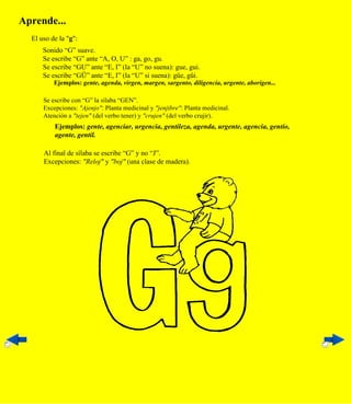 Aprende...
  El uso de la "g":
      Sonido “G” suave.
      Se escribe “G” ante “A, O, U” : ga, go, gu.
      Se escribe “GU” ante “E, I” (la “U” no suena): gue, gui.
      Se escribe “GÜ” ante “E, I” (la “U” si suena): güe, güi.
          Ejemplos: gente, agenda, virgen, margen, sargento, diligencia, urgente, aborigen...

      Se escribe con “G” la sílaba “GEN”.
      Excepciones: "Ajenjo": Planta medicinal y "jenjibre": Planta medicinal.
      Atención a "tejen" (del verbo tener) y "crujen" (del verbo crujir).
          Ejemplos: gente, agenciar, urgencia, gentileza, agenda, urgente, agencia, gentío,
          agente, gentil.

      Al final de sílaba se escribe “G” y no “J”.
      Excepciones: "Reloj" y "boj" (una clase de madera).
 