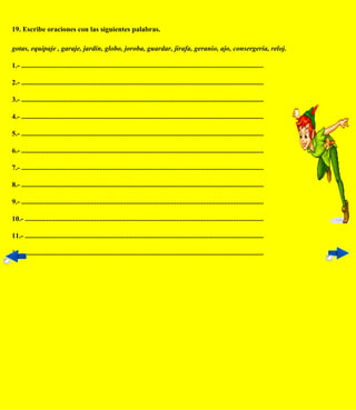 19. Escribe oraciones con las siguientes palabras.

gotas, equipaje , garaje, jardín, globo, joroba, guardar, jirafa, geranio, ajo, consergería, reloj.

1.- ........................................................................................................................................

2.- ........................................................................................................................................

3.- ........................................................................................................................................

4.- ........................................................................................................................................

5.- ........................................................................................................................................

6.- ........................................................................................................................................

7.- ........................................................................................................................................

8.- ........................................................................................................................................

9.- ........................................................................................................................................

10.- ......................................................................................................................................

11.- ......................................................................................................................................

12.- ......................................................................................................................................
 