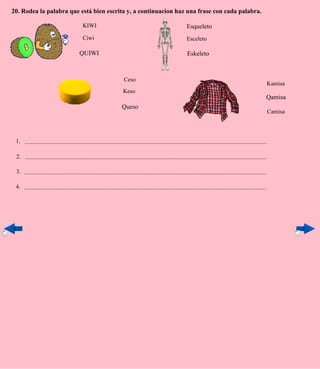 20. Rodea la palabra que está bien escrita y, a continuacion haz una frase con cada palabra.

                                             KIWI                                                                  Esqueleto
                                             Ciwi                                                                  Esceleto

                                           QUIWI                                                                   Eskeleto



                                                                         Ceso
                                                                                                                                                                           Kamisa
                                                                        Keso
                                                                                                                                                                           Qamisa
                                                                       Queso
                                                                                                                                                                           Camisa




 1. ....................................................................................................................................................................

 2. ....................................................................................................................................................................

 3. ....................................................................................................................................................................

 4. ....................................................................................................................................................................
 