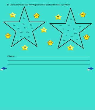 21. Une las sílabas de cada estrella para formar palabras bisílabas y escríbelas.




                          Bo-
                                                                                      -ta

                          Si-          Ta-
        Sa-                                                       -co               -lla
                                                                                                         -lón
                Pa-        Ho-          Pi-                             -to                      -ja
                                                                                -sa
                    Me-         Pla-
                                                                                                  -jón
                                                                              -ci
                    Al-           Bi-                                                      -ca
                                                                                                       -zo
              Ca-                                                       -bo




Palabras:
 