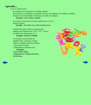 Aprende...
    Uso de la "Mayúsculas":
       Se escriben con mayúscula los nombres propios:
       de personas y sus apellidos, de animales, de ríos, de montañas, de ciudades y pueblos,
       de países, de Comunidades Autónomas, de calles, de colegios.
           Ejemplos: Carlos, Platero, Madrid.
       Se escriben con mayúscula la primera palabra de un escrito y
       después de punto.
           Ejemplos: -El ciclista corre. Lleva una bici nueva.

       Cuando haya que escribir con mayúsculas
       palabras que empiezan por "CH" o "LL", sólo se
       escribirán con mayúsculas C y L.
            Ejemplo: Llorente, Chillida.
       Se escriben en mayúscula, las
       palabras Dios, Jesucristo, Virgen
       María y cualquier sinónimo de Dios
       o Jesucristo (Creador,
       Todopoderoso, Redentor, etc).
            Ejemplos:
       Creo en Dios Padre,
       Todopoderoso, Creador del cielo y
       de la tierra...
 