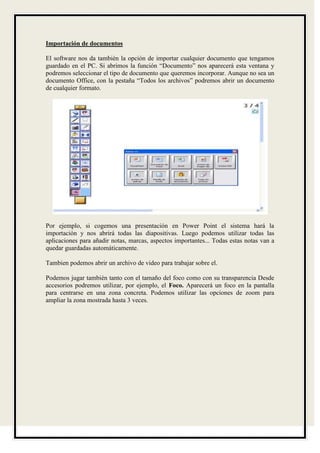 Importación de documentos

El software nos da también la opción de importar cualquier documento que tengamos
guardado en el PC. Si abrimos la función “Documento” nos aparecerá esta ventana y
podremos seleccionar el tipo de documento que queremos incorporar. Aunque no sea un
documento Office, con la pestaña “Todos los archivos” podremos abrir un documento
de cualquier formato.




Por ejemplo, si cogemos una presentación en Power Point el sistema hará la
importación y nos abrirá todas las diapositivas. Luego podemos utilizar todas las
aplicaciones para añadir notas, marcas, aspectos importantes... Todas estas notas van a
quedar guardadas automáticamente.

Tambien podemos abrir un archivo de video para trabajar sobre el.

Podemos jugar también tanto con el tamaño del foco como con su transparencia Desde
accesorios podremos utilizar, por ejemplo, el Foco. Aparecerá un foco en la pantalla
para centrarse en una zona concreta. Podemos utilizar las opciones de zoom para
ampliar la zona mostrada hasta 3 veces.
 