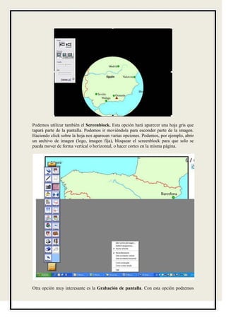 Podemos utilizar también el Screenblock. Esta opción hará aparecer una hoja gris que
tapará parte de la pantalla. Podemos ir moviéndola para esconder parte de la imagen.
Haciendo click sobre la hoja nos aparecen varias opciones. Podemos, por ejemplo, abrir
un archivo de imagen (logo, imagen fija), bloquear el screenblock para que solo se
pueda mover de forma vertical o horizontal, o hacer cortes en la misma página.




Otra opción muy interesante es la Grabación de pantalla. Con esta opción podremos
 