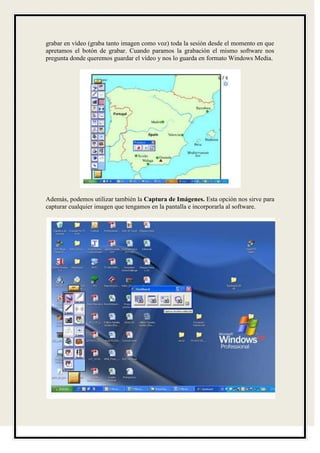 grabar en vídeo (graba tanto imagen como voz) toda la sesión desde el momento en que
apretamos el botón de grabar. Cuando paramos la grabación el mismo software nos
pregunta donde queremos guardar el vídeo y nos lo guarda en formato Windows Media.




Además, podemos utilizar también la Captura de Imágenes. Esta opción nos sirve para
capturar cualquier imagen que tengamos en la pantalla e incorporarla al software.
 