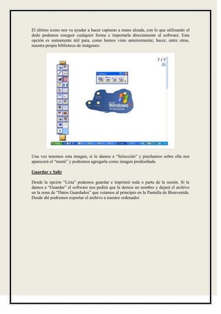 El último icono nos va ayudar a hacer capturas a mano alzada, con lo que utilizando el
dedo podemos reseguir cualquier forma e importarla directamente al software. Esta
opción es sumamente útil para, como hemos visto anteriormente, hacer, entre otras,
nuestra propia biblioteca de imágenes:




Una vez tenemos esta imagen, si le damos a “Selección” y pinchamos sobre ella nos
aparecerá el “menú” y podremos agregarla como imagen prediseñada.

Guardar y Salir

Desde la opción “Lista” podemos guardar e imprimir toda o parte de la sesión. Si le
damos a “Guardar” el software nos pedirá que le demos un nombre y dejará el archivo
en la zona de “Datos Guardados” que veíamos al principio en la Pantalla de Bienvenida.
Desde ahí podremos exportar el archivo a nuestro ordenador
 