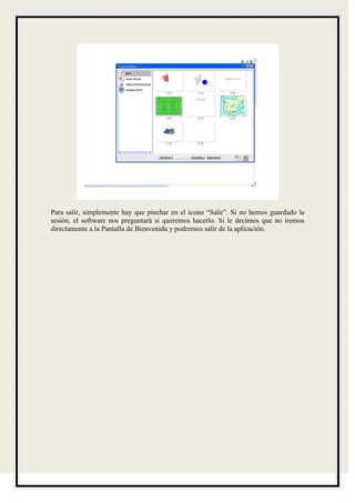 Para salir, simplemente hay que pinchar en el icono “Salir”. Si no hemos guardado la
sesión, el software nos preguntará si queremos hacerlo. Si le decimos que no iremos
directamente a la Pantalla de Bienvenida y podremos salir de la aplicación.
 