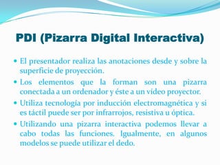 PDI (Pizarra Digital Interactiva)
 El presentador realiza las anotaciones desde y sobre la
superficie de proyección.
 Los elementos que la forman son una pizarra
conectada a un ordenador y éste a un vídeo proyector.
 Utiliza tecnología por inducción electromagnética y si
es táctil puede ser por infrarrojos, resistiva u óptica.
 Utilizando una pizarra interactiva podemos llevar a
cabo todas las funciones. Igualmente, en algunos
modelos se puede utilizar el dedo.
 