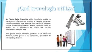 La Pizarra Digital Interactiva utiliza tecnología basada en
transmisores infrarrojos que permiten al expositor interactuar
con el computador para presentar información de cualquier
tipo de archivo (texto, imágenes, videos, esquemas) proyectar
videos, etc., y modificarlos en tiempo real, accesar
directamente a Páginas WEB.
Esto genera efectos altamente positivos en la interacción
Profesor-Alumno gracias a su versatilidad, posibilidad de
interacción y atractivo
 
