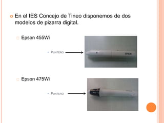  En el IES Concejo de Tineo disponemos de dos 
modelos de pizarra digital. 
Epson 455Wi 
• PUNTERO 
Epson 475Wi 
• PUNTERO 
 