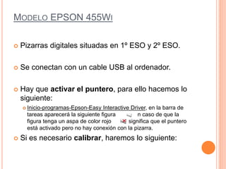 MODELO EPSON 455WI 
 Pizarras digitales situadas en 1º ESO y 2º ESO. 
 Se conectan con un cable USB al ordenador. 
 Hay que activar el puntero, para ello hacemos lo 
siguiente: 
 Inicio-programas-Epson-Easy Interactive Driver, en la barra de 
tareas aparecerá la siguiente figura en caso de que la 
figura tenga un aspa de color rojo significa que el puntero 
está activado pero no hay conexión con la pizarra. 
 Si es necesario calibrar, haremos lo siguiente: 
 