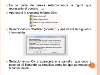  En la barra de tareas seleccionamos la figura que 
representa el puntero 
 Aparecerá la siguiente información: 
 Seleccionamos “Calibrar (normal)” y aparecerá la siguiente 
información: 
 Seleccionamos OK y aparecerá una pantalla que poco a 
poco se irá llenando de circulitos como los que se muestran 
a continuación: 
 
