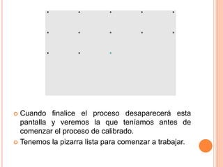  Cuando finalice el proceso desaparecerá esta 
pantalla y veremos la que teníamos antes de 
comenzar el proceso de calibrado. 
 Tenemos la pizarra lista para comenzar a trabajar. 
 