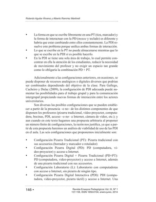 146 • Revista Ensayos Pedagógicos Vol. IX, Nº 1
Rolando Aguilar Álvarez y Alberto Ramírez Martinell
137-158, ISSN 1659-0104, enero-junio, 2014
La forma en que se escribe libremente en una PT (tiza, marcador) y
la forma de interactuar con la PD (mouse y teclado) es diferente y
habría que estar cambiando entre ellos constantemente. La PDI re-
Lo que se escribe en la PT no puede almacenarse mientras que lo
que se escribe en la PDI sí es posible hacerlo.
En la PDI se tiene una sola área de trabajo, lo cual permite con-
centrar en ella la atención de los estudiantes, reducir la necesidad
de movimiento del profesor y no exigir un espacio tan grande
puede disponer de recursos analógicos o digitales diversos que podrían
ser combinados dependiendo del objetivo de la clase. Para Gallego,
-
mentar las posibilidades para el trabajo grupal y para la comunicación
intergrupal propiciando nuevas formas de interacción entre los actores
universitarios.
-
cer a partir de la presencia –o no– de los distintos componentes de que
disponen los profesores (pizarra tradicional, video-proyector, computa-
dora, bocinas, PDI, acceso –o no– a Internet, cámara de video, etc.); y
aun cuando en este texto hagamos una propuesta arbitraria al proponer
-
tir de esta propuesta haremos un análisis de viabilidad de uso de las PDI
sus accesorios (borrador y marcador o rotulador)
-
deo-proyector) y acceso a Internet.
PD (computadora, video-proyector) y acceso a Internet, además
de una pizarra tradicional con sus accesorios.
con acceso a Internet, sin pizarra de ningún tipo.
-
tadora, video-proyector, pizarra táctil) y acceso a Internet. Una
 