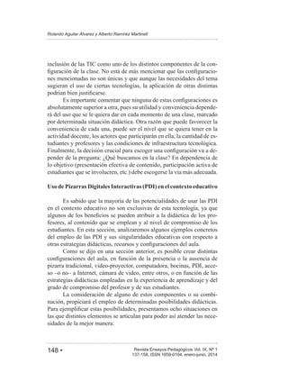 148 • Revista Ensayos Pedagógicos Vol. IX, Nº 1
Rolando Aguilar Álvarez y Alberto Ramírez Martinell
137-158, ISSN 1659-0104, enero-junio, 2014
inclusión de las TIC como uno de los distintos componentes de la con-
-
nes mencionadas no son únicas y que aunque las necesidades del tema
sugieran el uso de ciertas tecnologías, la aplicación de otras distintas
absolutamente superior a otra, pues su utilidad y conveniencia depende-
rá del uso que se le quiera dar en cada momento de una clase, marcado
por determinada situación didáctica. Otra razón que puede favorecer la
conveniencia de cada una, puede ser el nivel que se quiera tener en la
actividad docente, los actores que participarán en ella, la cantidad de es-
tudiantes y profesores y las condiciones de infraestructura tecnológica.
-
pender de la pregunta: ¿Qué buscamos en la clase? En dependencia de
lo objetivo (presentación efectiva de contenido, participación activa de
estudiantes que se involucren, etc.) debe escogerse la vía más adecuada.
Uso de Pizarras Digitales Interactivas (PDI) en el contexto educativo
Es sabido que la mayoría de las potencialidades de usar las PDI
en el contexto educativo no son exclusivas de esta tecnología, ya que
-
fesores, al contenido que se emplean y al nivel de compromiso de los
estudiantes. En esta sección, analizaremos algunos ejemplos concretos
del empleo de las PDI y sus singularidades educativas con respecto a
Como se dijo en una sección anterior, es posible crear distintas
pizarra tradicional, video-proyector, computadora, bocinas, PDI, acce-
so –o no– a Internet, cámara de video, entre otros, o en función de las
estrategias didácticas empleadas en la experiencia de aprendizaje y del
grado de compromiso del profesor y de sus estudiantes.
La consideración de alguno de estos componentes o su combi-
nación, propiciará el empleo de determinadas posibilidades didácticas.
las que distintos elementos se articulan para poder así atender las nece-
sidades de la mejor manera:
 