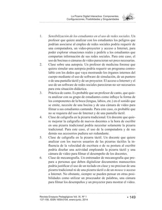 • 149Revista Ensayos Pedagógicos Vol. IX, Nº 1
La Pizarra Digital Interactiva: Componentes,
1. Sensibilización de los estudiantes en el uso de redes sociales. Un
profesor que quiere analizar con los estudiantes los peligros que
podrían asociarse al empleo de redes sociales podría requerir de
una computadora, un video-proyector y acceso a Internet, para
poder explorar situaciones reales y pedirle a los estudiantes que
compartan información de sus redes sociales. Para este caso, el
uso de bocinas o cámaras de video parecieran ser poco necesarias.
Clase sobre una autopsia. Un profesor de medicina forense que
quiera simular una autopsia podría requerir un programa contro-
lable con los dedos que vaya mostrando los órganos internos del
cuerpo mediante el uso de software de simulación, de un puntero
o de una pantalla táctil y de un proyector. El acceso a Internet y el
uso de un software de redes sociales parecieran no ser necesarios
para esta situación didáctica.
3. Práctica de canto. Es probable que un profesor de canto, que quie-
los componentes de la boca (lengua, labios, etc.) en el sonido que
se emite, necesite de una bocina y de una cámara de vídeo para
no se requiera del uso de Internet y de una pantalla táctil.
Clase de caligrafía en la pizarra tradicional. Un docente que quie-
re mejorar la caligrafía de nuevos docentes a la hora de escribir
en una pizarra tradicional podría necesitar solamente la pizarra
tradicional. Para este caso, el uso de la computadora y de sus
demás sus accesorios pudiera ser redundante.
5. Clase de caligrafía en la pizarra táctil. Un docente que quiere
analizar con los nuevos usuarios de las pizarras táctiles la in-
podría diseñar una actividad empleando la pizarra táctil y una
6. Clase de mecanografía. Un entrenador de mecanografía que pre-
para a personas que deben digitalizar documentos manuscritos
pizarra tradicional ni de una pizarra táctil o de un mouse o acceso
a Internet. No obstante, siempre se pueden pensar en otras posi-
bilidades como utilizar un procesador de palabras, una cámara
 