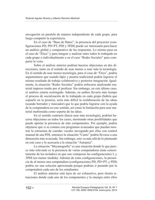 152 • Revista Ensayos Pedagógicos Vol. IX, Nº 1
Rolando Aguilar Álvarez y Alberto Ramírez Martinell
137-158, ISSN 1659-0104, enero-junio, 2014
navegación en paralelo de manera independiente de cada grupo, para
luego compartir la experiencia.
-
un análisis global y comparativo de las respuestas. Lo mismo pasa en
-
partir lo visto.
Sobre el análisis anterior podrían hacerse objeciones en dos di-
recciones, tanto en el sentido de usar menos o usar más la tecnología.
argumentarse que usando lápiz y pizarra tradicional podría lograrse el
mismo resultado de trabajo colaborativo y posterior integración. Igual-
-
terial impreso traído por el profesor. Sin embargo, en este último caso,
el análisis estaría restringido. Además, en ambos llevaría más tiempo
el proceso de socialización de lo trabajado en cada grupo (habría que
copiarlo en la pizarra), sería más difícil la reelaboración de las ideas
(usando borrador y marcador) que lo que podría lograrse con la ayuda
de la computadora en este sentido, así como la limitación para usar ma-
terial multimedia como soporte de las ideas.
En el sentido contrario (hacia usar más tecnología), podrían ha-
cerse objeciones en todos los casos, mostrando otras posibilidades que
puede aportar la presencia de más componentes. Por ejemplo, podría
objetarse que si se contara con programas avanzados que puedan mos-
trar la estructura de cuerdas vocales navegando por ellas con control
dimensión más avanzada. Sin embargo, esto va más allá de lo planteado
-
ce más relevante es la presencia de varias computadoras (más concre-
-
podría ser una solución aproximada porque podrían ir pasando por la
computadora cada uno de los estudiantes.
El análisis anterior está lejos de ser exhaustivo, pero ilustra si-
tuaciones donde cada uno de los componentes y la sinergia entre ellos
 