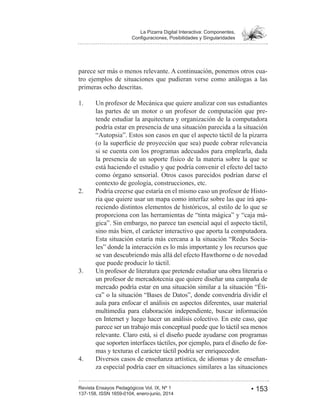 • 153Revista Ensayos Pedagógicos Vol. IX, Nº 1
La Pizarra Digital Interactiva: Componentes,
parece ser más o menos relevante. A continuación, ponemos otros cua-
tro ejemplos de situaciones que pudieran verse como análogas a las
primeras ocho descritas.
1. Un profesor de Mecánica que quiere analizar con sus estudiantes
las partes de un motor o un profesor de computación que pre-
tende estudiar la arquitectura y organización de la computadora
podría estar en presencia de una situación parecida a la situación
si se cuenta con los programas adecuados para emplearla, dada
la presencia de un soporte físico de la materia sobre la que se
está haciendo el estudio y que podría convenir el efecto del tacto
como órgano sensorial. Otros casos parecidos podrían darse el
contexto de geología, construcciones, etc.
Podría creerse que estaría en el mismo caso un profesor de Histo-
ria que quiere usar un mapa como interfaz sobre las que irá apa-
reciendo distintos elementos de históricos, al estilo de lo que se
-
sino más bien, el carácter interactivo que aporta la computadora.
Esta situación estaría más cercana a la situación “Redes Socia-
se van descubriendo más allá del efecto Hawthorne o de novedad
que puede producir lo táctil.
3. Un profesor de literatura que pretende estudiar una obra literaria o
un profesor de mercadotecnia que quiere diseñar una campaña de
mercado podría estar en una situación similar a la situación “Éti-
aula para enfocar el análisis en aspectos diferentes, usar material
multimedia para elaboración independiente, buscar información
en Internet y luego hacer un análisis colectivo. En este caso, que
parece ser un trabajo más conceptual puede que lo táctil sea menos
relevante. Claro está, si el diseño puede ayudarse con programas
que soporten interfaces táctiles, por ejemplo, para el diseño de for-
mas y texturas el carácter táctil podría ser enriquecedor.
Diversos casos de enseñanza artística, de idiomas y de enseñan-
za especial podría caer en situaciones similares a las situaciones
 