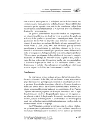 • 155Revista Ensayos Pedagógicos Vol. IX, Nº 1
La Pizarra Digital Interactiva: Componentes,
esta en varias partes para ver el trabajo de varios de los actores uni-
observado que en algunos casos, más de dos estudiantes y el profesor
cuando actúan simultáneamente en la PDI pueden provocar problemas
de atención y concentración.
En general, consideramos necesario estudiar los componentes,
las situaciones didácticas en donde se vayan a emplear, los grados de
-
gularidades de las PDI con respecto a sus impactos y cambios en el
proceso de enseñanza aprendizaje. De hecho, algunos autores (Glover,
aspectos que se mencionan en los materiales ofertados por los provee-
dores de la infraestructura tecnológica que aún no han recibido atención
en las investigaciones. Solo para aludir a un ejemplo, algunos productos
PDI mencionan que disponen de la posibilidad de imprimir lo trabajado
en el aula; sin embargo, no está claro lo que se gana de esto, desde el
punto de vista pedagógico. Otro aspecto que ha sido poco estudiado es
la diferencia de percepción sobre las PDI a diferentes edades. Consi-
deramos que el método y las valoraciones presentadas en este trabajo
avanzan un paso en la dirección de ese necesario estudio.
Conclusiones
En este trabajo hemos revisado algunos de los trabajos publica-
dos sobre el empleo de las PDI; adicionalmente, hemos presentado un
grupo de situaciones que se pueden presentar en un aula para un docen-
te que tiene determinadas intenciones educativas. En estas situaciones,
en las que hemos tratado de buscar un espectro amplio de temas, asi-
mismo hemos podido mostrar cuáles de los componentes de las Pizarras
Digitales Interactivas juegan un rol de mayor importancia para el logro
de determinados objetivos de aprendizaje y cuáles no. En algunos ca-
sos, el carácter táctil de la pizarra ha demostrado ser más relevante que
en otros, aunque de forma general la creatividad de los docentes puede
servir para vislumbrar oportunidades educativas que empleen todas las
potencialidades de que se disponga.
Las PDI pueden aumentar la motivación de docentes y estudian-
tes, pero esto pasa en primera instancia por un cambio en los estilos de
enseñanza y de la necesidad de incorporar nuevas técnicas que permitan
 