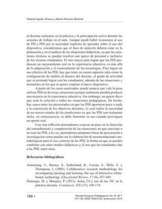 156 • Revista Ensayos Pedagógicos Vol. IX, Nº 1
Rolando Aguilar Álvarez y Alberto Ramírez Martinell
137-158, ISSN 1659-0104, enero-junio, 2014
al docente enfocarse en la práctica y la participación activa durante las
sesiones de trabajo en el aula. Aunque puede haber resistencia al uso
de PD y PDI por la necesidad implícita de aprender sobre el uso del
dispositivo, consideramos que el foco de atención debería estar en la
planeación y en el análisis de las situaciones didácticas, ya que las cues-
tiones técnicas se pueden resolver con apoyo de personal o inclusive
de los mismos estudiantes. El reto mayor para lograr que las PDI pro-
duzcan un mejoramiento real en la experiencia educativa va más allá
de la adquisición y el conocimiento de las tecnologías. Para lograr un
uso efectivo de las PDI, hay que tener en cuenta aspectos tales como la
que se pretende lograr con los estudiantes, además de las situaciones y
momentos en los que se quiere emplear el nuevo dispositivo.
A partir de los casos analizados, puede notarse que vale la pena
utilizar PDI en diversas situaciones porque realmente pueden producir
una mejoría en la experiencia educativa. Sin embargo, no quiere decir
que sean la solución a todas las situaciones pedagógicas. De hecho,
hay casos entre los presentados en que las PDI aportaron poco o nada
a la concreción de los objetivos docentes, lo cual realza la necesidad
de un mayor estudio de las condiciones en que las PDI son realmente
útiles, en consecuencia, se debe fomentar su uso cuando provoquen
un aporte real.
del entendimiento y comprensión de las situaciones en que conviene o
no usar las PDI; a la vez, pretendemos proponer líneas de procuración e
investigación como pueden ser la elaboración de recomendaciones me-
todológicas para el uso correcto de las PDI, la forma en que se pueden
combinar con otros medios didácticos y el uso que los estudiantes dan
a las PDI, entre otras.
Armstrong, V., Barnes, S., Sutherland, R., Curran, S., Mills, S. y
investigating teaching and learning: the use of interactive white-
board, technology. Educational Review, 57
práctica docente. Comunicar, XIX
 