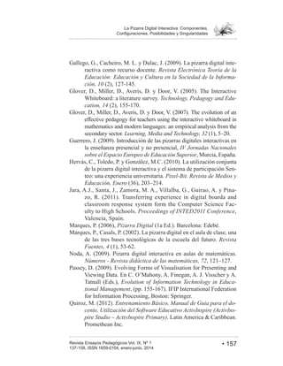 • 157Revista Ensayos Pedagógicos Vol. IX, Nº 1
La Pizarra Digital Interactiva: Componentes,
-
ractiva como recurso docente. Revista Electrónica Teoría de la
Educación: Educación y Cultura en la Sociedad de la Informa-
ción, 10
Whiteboard: a literature survey. Technology, Pedagogy and Edu-
cation, 14
effective pedagogy for teachers using the interactive whiteboard in
mathematics and modern languages: an empirical analysis from the
secondary sector. Learning, Media and Technology, 32
la enseñanza presencial y no presencial, IV Jornadas Nacionales
sobre el Espacio Europeo de Educación Superior, Murcia, España.
de la pizarra digital interactiva y el sistema de participación Sen-
teo: una experiencia universitaria. Pixel-Bit. Revista de Medios y
Educación, Enero
Jara, A.J., Santa, J., Zamora, M. A., Villalba, G., Guirao, A. y Pina-
classroom response system form the Computer Science Fac-
ulty to High Schools. Proceedings of INTED2011 Conference,
Valencia, Spain.
Pizarra Digital (1a Ed.). Barcelona: Edebé.
de las tres bases tecnológicas de la escuela del futuro. Revista
Fuentes, 4
Números - Revista didáctica de las matemáticas, 72
Viewing Data. En C. O’Mahony, A. Finegan, A. J. Visscher y A.
Tatnall (Eds.), Evolution of Information Technology in Educa-
tional Management
for Information Processing, Boston: Springer.
Entrenamiento Básico, Manual de Guía para el do-
cente, Utilización del Software Educativo ActivInspire (ActivIns-
pire Studio – ActivInspire Primary)
Promethean Inc.
 