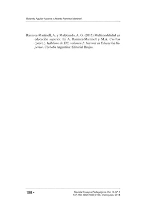 158 • Revista Ensayos Pedagógicos Vol. IX, Nº 1
Rolando Aguilar Álvarez y Alberto Ramírez Martinell
137-158, ISSN 1659-0104, enero-junio, 2014
educación superior. En A. Ramírez-Martinell y M.A. Casillas
(coord.). Háblame de TIC, volumen 2: Internet en Educación Su-
perior. Córdoba Argentina: Editorial Brujas.
 