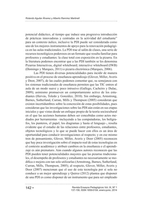142 • Revista Ensayos Pedagógicos Vol. IX, Nº 1
Rolando Aguilar Álvarez y Alberto Ramírez Martinell
137-158, ISSN 1659-0104, enero-junio, 2014
potencial didáctico, al tiempo que induce una progresiva introducción
para un contexto áulico, inclusive la PDI puede ser considerada como
uno de los mejores instrumentos de apoyo para la renovación pedagógi-
ca en las aulas tradicionales. La PDI trae al salón de clases, una serie de
recursos tecnológicos poderosos en un formato que resulta familiar para
profesores y estudiantes: la clase total con exposición en la pizarra. En
la literatura podemos encontrar que a las PDI también se les denomina
Pizarras Interactivas, digital whiteboard; interactive whiteboard (IWB)
Las PDI tienen diversas potencialidades para incidir de manera
positiva en el proceso de enseñanza-aprendizaje (Glover, Miller, Averis
los sistemas tradicionales de enseñanza permiten que las TIC entren al
aula de un modo suave y poco intrusivo (Gallego, Cacheiro y Dulac,
-
existen incertidumbres sobre la concreción de estas posibilidades, pues
consideran que las investigaciones sobre las PDI aún están en sus etapas
iniciales y que vistas desde un enfoque propio de la teoría sociocultural
en el que las acciones humanas deben ser concebidas como actos me-
diados por herramientas –incluyendo a las computadoras, los bolígra-
fos, los punteros, el papel, los diagramas y hasta el lenguaje–, resulta
evidente que el estudio de las relaciones entre profesores, estudiantes,
objetos tecnológicos y lo que se puede hacer con ellos es un área de
oportunidad para conducir investigaciones al respecto; y en ese mismo
que hay poca investigación sobre el impacto real de estas tecnologías en
el contexto académico y atribuir cambios en la enseñanza o el aprendi-
zaje es aún prematuro. Aún cuando algunos autores reconocen que las
PDI pueden tener potencialidades mayores que las pizarras tradiciona-
les, el desempeño de profesores y estudiantes no necesariamente se mo-
de una PDI es como disponer de un instrumento que para ser empleado
 