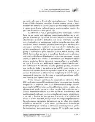 • 143Revista Ensayos Pedagógicos Vol. IX, Nº 1
La Pizarra Digital Interactiva: Componentes,
de manera adecuada se deberá saber sus implicaciones y formas de uso.
-
tidumbre del impacto de las PDI, precisa que no siempre se puede saber
a ciencia cierta lo que realmente aporta una tecnología o medio a los
procesos de enseñanza o de aprendizaje.
La adopción de PDI, al igual que la de otras tecnologías, se puede
basar ya sea en una motivación de modernización áulica o en la inte-
el contenido y el objetivo de la clase sean los que permitan a los profe-
sores, instituciones y hacedores de políticas tomar las decisiones ade-
dice que es importante mantener el foco en el objetivo de la clase y no
en la tecnología en sí, se debe anticipar que sucederá cuando la novedad
pase y la tecnología se quede en el aula (Glover, Miller, Averis y Door,
adicional en el aula que deberá optimizar procesos ya sean de comuni-
cación, de gestión o de acceso a la información y su integración en este
no a partir de un discurso político y de modernización de la infraestruc-
tura institucional. No obstante, no debe ignorarse que hay situaciones
que pueden invalidar el uso potencial de las PDI, como pueden ser la
-
cesidad de contar con la infraestructura energética y de conectividad, la
necesidad de capacitar a los docentes, la potencial aparición de proble-
mas técnicos y de soporte, entre otros.
Como cualquier tecnología, las características intrínsecas de las
PDI pueden derivar también en desventajas si no se resuelven situacio-
nes previas a la adopción, como la alta dependencia de energía eléctrica
pues sin ella la PDI no funciona, lo cual limita su empleo respecto a las
pizarras tradicionales que no necesitan energía. Adicionalmente, en el
-
cuada para colocarlas, en ocasiones, se deberá considerar una conexión
lo que se escriba en la PDI, la disposición del aula podrá predeterminar
si hubieran varias PDI, el salón tendría que disponerse de modo que
facilite el trabajo en equipos y la interacción con el dispositivo. Quizás
las instituciones que cuenten con pequeñas PT portátiles que pueden
 