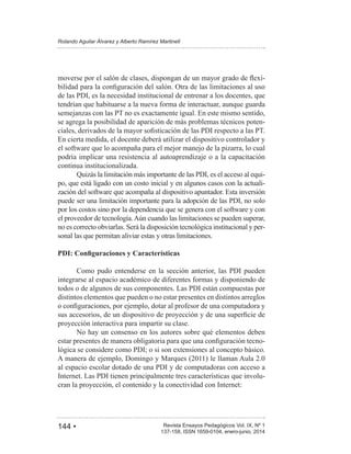 144 • Revista Ensayos Pedagógicos Vol. IX, Nº 1
Rolando Aguilar Álvarez y Alberto Ramírez Martinell
137-158, ISSN 1659-0104, enero-junio, 2014
-
de las PDI, es la necesidad institucional de entrenar a los docentes, que
tendrían que habituarse a la nueva forma de interactuar, aunque guarda
semejanzas con las PT no es exactamente igual. En este mismo sentido,
se agrega la posibilidad de aparición de más problemas técnicos poten-
En cierta medida, el docente deberá utilizar el dispositivo controlador y
el software que lo acompaña para el mejor manejo de la pizarra, lo cual
podría implicar una resistencia al autoaprendizaje o a la capacitación
continua institucionalizada.
Quizás la limitación más importante de las PDI, es el acceso al equi-
po, que está ligado con un costo inicial y en algunos casos con la actuali-
zación del software que acompaña al dispositivo apuntador. Esta inversión
puede ser una limitación importante para la adopción de las PDI, no solo
por los costos sino por la dependencia que se genera con el software y con
el proveedor de tecnología.Aún cuando las limitaciones se pueden superar,
no es correcto obviarlas. Será la disposición tecnológica institucional y per-
sonal las que permitan aliviar estas y otras limitaciones.
Como pudo entenderse en la sección anterior, las PDI pueden
integrarse al espacio académico de diferentes formas y disponiendo de
todos o de algunos de sus componentes. Las PDI están compuestas por
distintos elementos que pueden o no estar presentes en distintos arreglos
proyección interactiva para impartir su clase.
No hay un consenso en los autores sobre qué elementos deben
-
lógica se considere como PDI; o si son extensiones al concepto básico.
al espacio escolar dotado de una PDI y de computadoras con acceso a
Internet. Las PDI tienen principalmente tres características que involu-
cran la proyección, el contenido y la conectividad con Internet:
 