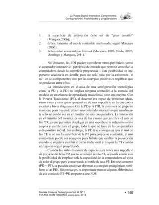 • 145Revista Ensayos Pedagógicos Vol. IX, Nº 1
La Pizarra Digital Interactiva: Componentes,
1.
deben fomentar el uso de contenido multimedia según Marques
3.
No obstante, las PDI pueden considerar otros periféricos como
el apuntador interactivo –periférico de entrada que permite controlar la
-
portante analizarla en detalle, pues no solo pasa por la existencia –o
no– de los componentes sino por las sinergias positivas o negativas que
se producen entre ellos.
como la PD y la PDI no implica ninguna alteración a la esencia del
modelo de enseñanza de aprendizaje tradicional, sino una mejora. Con
la Pizarra Tradicional (PT), el docente era capaz de presentar ideas,
escribir y hacer diagramas. Con la PD y la PDI, la dinámica de grupo se
mantiene pero trayendo al aula un contenido interactivo que usualmen-
te solo se puede ver en el monitor de una computadora. La limitación
amplia y visible para el grupo, todo lo que se hace en la computadora
o dispositivo móvil. Sin embargo, la PD trae consigo un reto al uso de
compartido puede ser complejo pues habría que ocultar la proyección
cuando se requiera escribir al estilo tradicional y limpiar la PT cuando
se requiera seguir proyectando.
de proyección de la PD que no se solape con la PT, se puede contar con
la posibilidad de emplear toda la capacidad de la computadora al vista
de todo el grupo pero conservando el estilo de una PT. En este contexto
-
lares a las PDI. Sin embargo, es importante marcar algunas diferencias
 